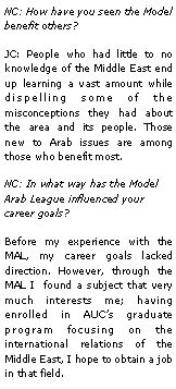 Text Box: NC: How have you seen the Model benefit others?JC: People who had little to no knowledge of the Middle East end up learning a vast amount while dispelling some of the misconceptions they had about the area and its people. Those new to Arab issues are among those who benefit most.NC: In what way has the Model Arab League influenced your career goals?Before my experience with the MAL, my career goals lacked direction. However, through the MAL I  found a subject that very much interests me; having enrolled in AUCs graduate program focusing on the international relations of the Middle East, I hope to obtain a job in that field. 