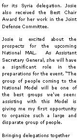 Text Box: for its Syria delegation. Josie also received the Best Chair Award for her work in the Joint Defense Committee.Josie is excited about the prospects for the upcoming National MAL.  As Assistant Secretary General, she will have a significant role in the preparations for the event. The group of people coming to the National Model will be one of the best groups we've seen: assisting with this Model is giving me my first opportunity to organize such a large and disparate group of people. Bringing delegations together 