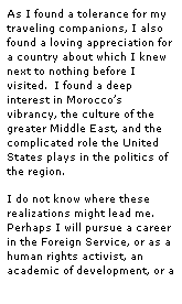 Text Box: As I found a tolerance for my traveling companions, I also found a loving appreciation for a country about which I knew next to nothing before I visited.  I found a deep interest in Moroccos vibrancy, the culture of the greater Middle East, and the complicated role the United States plays in the politics of the region.
I do not know where these realizations might lead me.  Perhaps I will pursue a career in the Foreign Service, or as a human rights activist, an academic of development, or a 
